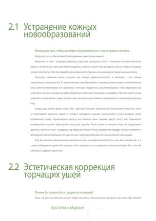 2.1 Устранение кожных
    новообразований
         Иногда для того, чтобы выглядеть безукоризненно, нужно совсем немного…
         Иногда для того, чтобы выглядеть безукоризненно, нужно совсем немного…

         Изменения на коже – бородавки, фибромы, возрастная ороговелость кожи – в большинстве своем безопасны,

     однако, в эстетическом плане, доставляют неудобство, поскольку портят лицо или другие, обычно открытые и видные

     чужому глазу участки тела. Они придают вид неухоженности, старения или невнимания к своему внешнему облику.

         Некоторые изменения можно устранить при помощи дерматологического, а некоторые – при помощи

     хирургического вмешательства. Во время операции новообразования осторожно удаляются вдоль линий натяжения

     кожи. Затем они склеиваются или зашиваются с помощью специальных швов таким образом, чтобы образовался как

     можно более нежный и незаметный рубец. Возрастные пигментные пятна можно отшлифовать, при этом на месте пятна

     возникает сначала мелкая ссадина, которая через несколько дней заживает и превращается в нормальную здоровую

     кожу.

         Иногда даже мелкая деталь может стать причиной большого беспокойства. Большинство пигментных пятен

     не представляют опасности, однако те, которые неожиданно начинают увеличиваться в своих размерах, имеют

     неправильную форму, неравномерную окраску или являются очень темными, быстро растут или покрываются

     незаживающей коростой, представляют угрозу для здоровья. После оценки их внешнего вида они подвергаются

     удалению. Удаленная ткань исследуется под микроскопом для точного определения природы кожного изменения и

     достоверного диагностирования того, идет ли речь о доброкачественном или злокачественном образовании.

         Если Вы заметили подозрительные изменения на коже, то немедленно обратитесь к нам. Мы осмотрим Вас, и, в

     случае необходимости удалим беспокоящее пятно, проведем его исследование и проконсультируем Вас о том, как

     заботиться о здоровье своей кожи.




2.2 Эстетическая коррекция
    торчащих ушей
         Почему Вы должны быть предметом насмешек?
         Глаза, нос, рот, уши, прическа и руки создают наш облик в большей мере, чем другие части тела. При контакте


                          Красота и здоровье                           1 8
 