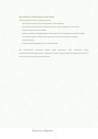 Мы выбираем и комбинируем четыре метода.
Облысение можно уменьшить следующим образом:

~     неп покрытый волосами участок кожи изымается, а кожа зашивается,

~     в облысевший участок вживляются волосяные мешочки, которые забираются с участка кожи с

      волосами по краю волосяного покрова,

~     под кожу с волосами, находящуюся рядом с облысевшей частью, имплантируется тканевый экспандер.

      С его помощью создается избыток кожи с волосами, которым после устранения экспандера

      закрывается лысина.

~     на место лысины пересаживается лоскут кожи с волосами.



Для     восстановления      волосяного   покрова   всегда      используются   Ваши   собственные   волосы.

Ни одно хирургическое вмешательство, к сожалению, не может остановить процесса выпадения волос, однако, на

долгие годы может улучшить вид вашей прически.




                     Красота и здоровье                            2 2
 