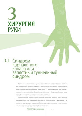 3
 ХИРУРГИЯ
 РУКИ



3.1 Синдром
    карпального
    канала или
    запястный туннельный
    синдром
         Карпальный канал или запястный туннель – это узкий туннель на ладонной стороне запястья. В

     этом канале находится срединный нерв вместе с девятью связками мышц, которые сгибают/разгибают

     ладонь и пальцы. Он хорошо защищен от прямых ударов и с легкостью выполняет свою функцию –

     сенсорно (чувствительно) снабжает большой палец, указательный и обращенную к большому пальцу

     сторону безымянного пальца, а моторно – мышцы большого пальца.

         Сдавливание нерва вызывает сначала нарушение деятельности сенсорных нитей – возникает

     покалывание и боль. Если сдавливание не прекращается, то оно повреждает и нити движения – так

     развивается характерное для синдрома ослабление мышц ладони и связанные с ним неловкость

     пальцев, выпадение из рук предметов и подобные неприятности.

                         Красота и здоровье                           2 4
 