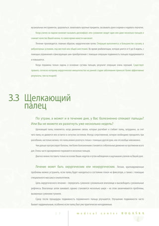 музыкальных инструментах, здороваться, захватывать крупные предметы, засовывать руки в карман и надевать перчатки.

        Когда узелок на ладони начинает вызывать дискомфорт, или сухожилие сводит один или даже несколько пальцев и

    снижает качество Вашей жизни, то самое время нанести нам визит.

        Лечение производится, главным образом, хирургическим путем. Операция выполняется, в большинстве случаев, в

    амбулаторных условиях, под местной или общей анестезией. Во время реабилитации, которая длится от 6 до 8 недель, с

    помощью упражнений и фиксирующих шин приобретенная с помощью операции подвижность пальцев поддерживается

    и повышается.

        Когда поражены только ладонь и основные суставы пальцев, результат операции очень хороший. Существует

    правило, согласно которому хирургическое вмешательство на ранней стадии заболевания приносит более эффективные

    результаты, чем на поздней.




3.3 Щелкающий
    палец
        По утрам, а может и в течение дня, у Вас болезненно отекают пальцы?
    Или Вы не можете их разогнуть уже несколько недель?
        Щелкающий палец появляется, когда движение связок, которые разгибают и сгибают палец, затруднено, за счет

    чего палец не движется или остается в согнутом состоянии. Иногда сопротивление, которое необходимо преодолеть при

    разгибании, настолько велико, что палец можно разогнуть только с помощью другой руки, или это вообще невозможно.

        Чем дальше прогрессирует болезнь, тем более болезненными становятся сгибательные движения на протяжении всего

    дня. Очень часто одновременно поражаются несколько пальцев.

        Диагноз можно поставить только на основе Ваших недугов и путем наблюдения и ощупывания узелков на Вашей руке.



        Лечение может быть хирургическим или нехирургическим. Легкие, кратковременные
    проблемы можно устранить, если палец будет находиться в состоянии покоя на фиксаторе, а также с помощью
    специального массажа и анальгетиков.
        Цель хирургического лечения – перерезать суженное сухожильное влагалище и высвободить сухожильные
    рефлексы. Влагалище затем заживает, однако становится несколько шире – на этом заканчиваются проблемы,
    вызванные сужением туннеля.
        Сразу после процедуры подвижность пораженного пальца улучшается. Улучшение подвижности часто
    бывает кардинальным, особенно если палец был уже практически неподвижным.


                             2 7                  m e d i c a l            c e n t e r          R O G A Š K A
 