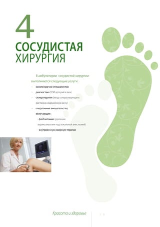 4
СОСУДИСТАЯ
ХИРУРГИЯ
      В амбулатории сосудистой хирургии
  выполняются следующие услуги:
  ~   осмотр врачом-специалистом
  ~   диагностика (УЗИ артерий и вен)
  ~   склеротерапия (ввод склерозирующего
      раствора в варикозную вену)
  ~   оперативные вмешательства,
      включающие:
       - флебэктомию (удаление
       варикозных вен под локальной анестезией)
       - внутривенную лазерную терапию




                    Красота и здоровье            2 8
 