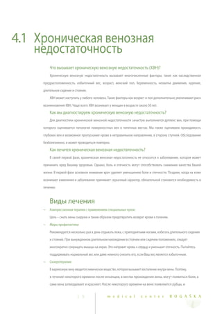 4.1 Хроническая венозная
    недостаточность
         Что вызывает хроническую венозную недостаточность (ХВН)?
         Хроническую венозную недостаточность вызывают многочисленные факторы, такие как наследственная

     предрасположенность, избыточный вес, возраст, женский пол, беременность, нехватка движения, курение,

     длительное сидение и стояние.

         ХВН может наступить у любого человека. Такие факторы как возраст и пол дополнительно увеличивают риск

     возникновения ХВН. Чаще всего ХВН возникает у женщин в возрасте около 50 лет.

         Как мы диагностируем хроническую венозную недостаточность?
         Для диагностики хронической венозной недостаточности зачастую выполняется дуплекс вен, при помощи

     которого оценивается патология поверхностных вен в типичных местах. Мы также оцениваем проходимость

     глубоких вен и возможное пропускание крови в неправильном направлении, в сторону ступней. Обследование

     безболезненно, и может проводиться повторно.
         Как лечится хроническая венозная недостаточность?
         В своей первой фазе, хроническая венозная недостаточность не относится к заболеванию, которое может

     причинить вред Вашему здоровью. Однако, боль и отечность могут способствовать снижению качества Вашей

     жизни. В первой фазе основное внимание врач уделяет уменьшению боли и отечности. Позднее, когда на коже

     возникают изменения и заболевание принимает серьезный характер, обязательной становится необходимость в

     лечении.



         Виды лечения
     ~   Компрессионная терапия с применением специальных чулок:

         Цель – сжать вены снаружи и таким образом предотвратить возврат крови к голеням.
     ~   Меры профилактики:

         Рекомендуется несколько раз в день отдыхать лежа, с приподнятыми ногами, избегать длительного сидения

         и стояния. При вынужденном длительном нахождении в стоячем или сидячем положениях, следует

         многократно сокращать мышцы на икрах. Это направит кровь к сердцу и уменьшит отечность. Пытайтесь

         поддерживать нормальный вес или даже немного снизить его, если Ваш вес является избыточным.

     ~   Склеротерапия:

         В варикозную вену вводится химическое вещество, которое вызывает воспаление внутри вены. Поэтому,

         в течение некоторого времени после инъекции, в местах прохождения вены, могут появиться боли, а

         сама вена затвердевает и краснеет. После некоторого времени на вене появляются рубцы, и


                            2 9                  m e d i c a l           c e n t e r          R O G A Š K A
 