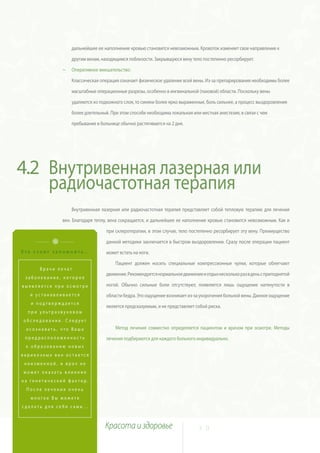 дальнейшее ее наполнение кровью становится невозможным. Кровоток изменяет свое направление к

                  другим венам, находящимся поблизости. Закрывшуюся вену тело постепенно ресорбирует.

              ~   Оперативное вмешательство:

                  Классическая операция означает физическое удаление всей вены. Из-за препарирования необходимы более

                  масштабные операционные разрезы, особенно в ингвинальной (паховой) области. Поскольку вены

                  удаляются из подкожного слоя, то синяки более ярко выраженные, боль сильнее, а процесс выздоровления

                  более длительный. При этом способе необходима локальная или местная анестезия, в связи с чем

                  пребывание в больнице обычно растягивается на 2 дня.




4.2 Внутривенная лазерная или
    радиочастотная терапия
                  Внутривенная лазерная или радиочастотная терапия представляет собой тепловую терапию для лечения

              вен. Благодаря теплу, вена сокращается, и дальнейшее ее наполнение кровью становится невозможным. Как и

                                  при склеротерапии, в этом случае, тело постепенно ресорбирует эту вену. Преимущество

                                  данной методики заключается в быстром выздоровлении. Сразу после операции пациент
Это стоит запомнить…              может встать на ноги.

                                      Пациент должен носить специальные компрессионные чулки, которые облегчают
      Врачи лечат
                                  движение. Рекомендуется нормальное движение и отдых несколько раз в день с приподнятой
 заболевание, которое
выявляется при осмотре            ногой. Обычно сильные боли отсутствуют, появляется лишь ощущение натянутости в
   и устанавливается              области бедра. Это ощущение возникает из-за укорочения больной вены. Данное ощущение
   и подтверждается
                                  является предсказуемым, и не представляет собой риска.
  при ультразвуковом
обследовании. Следует
 осознавать, что Ваша                 Метод лечения совместно определяется пациентом и врачом при осмотре. Методы
 предрасположенность              лечения подбираются для каждого больного индивидуально.
 к образованию новых
варикозных вен остается
 неизменной, и врач не
может оказать влияния
на генетический фактор.
 После лечения очень
   многое Вы можете
сделать для себя сами...



                                 Красота и здоровье                          3 0
 