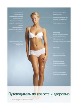 Химический пилинг        Лечение выпадения волос
          Ботулинотоксин       Пересадка волос
 Применение натуральных
                               Эстетическая коррекция век
       наполнителей для
                               Коррекция торчащих ушей
  разглаживания морщин
                 на лице
                               Лазерное удаление волос
 Лазерное разглаживание
                 морщин
      Омоложение кожи с
помощью метода «Радиаж»
            Мезотерапия
                               Дермоскопия
                               Удаление доброкачественных
                               кожных новообразований
                               Устранение патологических
                               кожных изменений
 Измерение состава тела с      Улучшение внешнего вида шрамов
      помощью аппарата
            «Inbody 720»

                               «UltraShape»




                               Устранение целлюлита с
                               помощью «Vela Smooth»




                               Лазерное устранение
                               сосудистых изменений
                               Хирургическое лечение вен




                               Лазерное удаление волос,
                               Хирургическое лечение вен




Путеводитель по красоте и здоровью
     www.rogaska-medical.com
 
