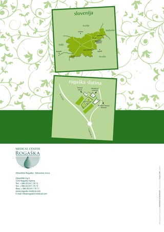 slovenija

                                                                        Avstrija

                                                               Celovec
                                                                                                                Madžarska
                                                                                                      MARIBOR
                                                                                              CELJE

                                                                                                 Rogaška
                                                                                                  Slatina
                                             Italija

                                                                         NOVO MESTO
                                          Benetke                                                     Zagreb


                                                       KOPER                                             Hrvaška




                                                       rogaška slatina
                                                               hot el                        me dic al
                                                               sav a                         cen ter
                                             f
                                              ce
                                                 lje




                                                                        z d ra v i l išk i
                                                                             trg
                                                                                                       gra nd hot el
                                                                                                          don at
                                                                                  zag
                                                                                     reb
                                                                                       g




                                                                                                                            Ф отограф ии и ди зайн MARIN ŠEK & MARI NŠ EK | Напечатано St ud io EMS, 2 00 9 г.




Zdravilišče Rogaška - Zdravstvo, d.o.o.

Zdraviliški trg 9
3250 Rogaška Slatina
Тел.: +386 (0)3 811 70 12
Тел.: +386 (0)3 811 70 15
Факс: +386 (0)3 811 70 11
www.rogaska-medical.com
E-mail: info@rogaska-medical.com
 