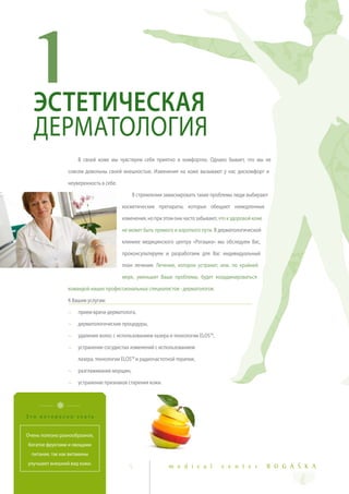 1  ЭСТЕТИЧЕСКАЯ
   ДЕРМАТОЛОГИЯ
                      В своей коже мы чувствуем себя приятно и комфортно. Однако бывает, что мы не

                  совсем довольны своей внешностью. Изменения на коже вызывают у нас дискомфорт и

                  неуверенность в себе.

                                              В стремлении замаскировать такие проблемы люди выбирают

                                          косметические препараты, которые обещают немедленные

                                          изменения, но при этом они часто забывают, что к здоровой коже

                                          не может быть прямого и короткого пути. В дерматологической

                                          клинике медицинского центра «Рогашка» мы обследуем Вас,

                                          проконсультируем и разработаем для Вас индивидуальный

                                          план лечения. Лечение, которое устранит, или, по крайней

                                          мере, уменьшит Ваши проблемы, будет координироваться

                  командой наших профессиональных специалистов - дерматологов.

                  К Вашим услугам:

                  ~   прием врача-дерматолога,

                  ~   дерматологические процедуры,

                  ~   удаление волос с использованием лазера и технологии ELOS™,

                  ~   устранение сосудистых изменений с использованием

                      лазера, технологии ELOS™ и радиочастотной терапии,

                  ~   разглаживание морщин,

                  ~   устранение признаков старения кожи.




Это интересно знать


Очень полезно разнообразное,
богатое фруктами и овощами
  питание, так как витамины
улучшают внешний вид кожи.
                                             5                m e d i c a l           c e n t e r          R O G A Š K A
 