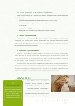 Как узнать, подходит ли Вам химический пилинг?
                            Данная процедура подходит Вам в том случае, если Вы имеете одно или несколько из перечисленных ниже

                      изменений на коже:

                            ~    появление мелких или умеренно глубоких морщин в области глаз, на лбу и щеках,

                            ~    пигментные пятна, например, возрастные, «веснушки» и т.д.,

                            ~    бугристая кожа,

                            ~    поверхностные акне (угри),

                            ~    жирная кожа с расширенными порами и комедонами (сальными пробками).



                                 Поверхностный пилинг
                            Он выполняется с так называемыми фруктовыми кислотами. После процедуры может возникнуть

                      покраснение кожи, которое обычно исчезает уже в первый день. Шелушение кожи обычно является

                      умеренным, и, при правильном применении косметических ухаживающих препаратов, выполнение

                      ежедневных дел не представляет затруднений.


                                 Умеренно глубокий пилинг
                            При данной,    более глубокой процедуре, на заранее подготовленную кожу наносятся соответствующие

                      кислоты. Через день или два после процедуры кожа начинает шелушиться. Этот процесс длится несколько дней

                      и является весьма заметным. При использовании локальной терапии и соблюдении рекомендаций дерматолога,

                      уже через несколько дней Вы сможете вернуться к обычному ритму жизни.

                            Важная информация: Перед выполнением процедуры, Вам необходимо проконсультироваться с дерматологом,

                      который оценит, насколько Ваша кожа пригодна для выполнения конкретного вида химического пилинга. В целях

                      достижения длительных результатов химического пилинга, он посоветует Вам подходящую локальную терапию и

                      даст рекомендации об образе жизни перед процедурой и в период заживления после пилинга.




                            Ботулин токсин
                                                   Ботокс (ботулин токсин) – это натуральный

                                            очищенный протеин, созданный с помощью
 Это интересно знать                        бактерии Clostridium botulinum.

                                                   При желании, его можно осторожно ввести в
Ботулин токсин (обычно называемый
Ботокс) стал известен более широкому
                                            очень маленьких количествах, соблюдая точную

   кругу в 90-х годах как «эликсир          дозировку, что задерживает импульсы на пути между
 молодости», который разглаживал            нервами и лицевыми мышцами, формирующими
 морщины на лбу, вокруг глаз и губ.

                                                    9               m e d i c a l             c e n t e r    R O G A Š K A
 