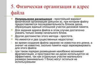 5. Физическая организация и адрес файла Непрерывное размещение  - простейший вариант физической организации   (рисунок а), при котором файлу предоставляется последовательность блоков диска, образующих единый сплошной участок дисковой памяти. Для задания адреса файла в этом случае достаточно указать только номер начального блока.  Другое достоинство этого метода - простота.  Но имеются и два существенных недостатка: во время создания файла заранее не известна его длина, а значит не известно, сколько памяти надо зарезервировать для этого файла при таком порядке размещения неизбежно возникает фрагментация, и пространство на диске используется не эффективно, так как отдельные участки маленького размера (минимально 1 блок) могут остаться не используемыми  