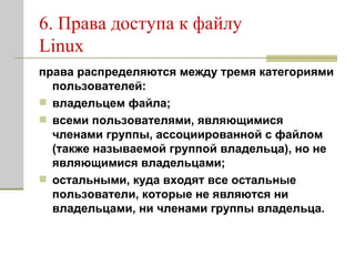 6. Права доступа к файлу Linux права распределяются между тремя категориями пользователей:  владельцем файла; всеми пользователями, являющимися членами группы, ассоциированной с файлом (также называемой группой владельца), но не являющимися владельцами; остальными, куда входят все остальные пользователи, которые не являются ни владельцами, ни членами группы владельца. 