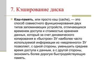 7. Кэширование диска  Кэш-память , или просто кэш (cache), — это способ совместного функционирования двух типов запоминающих устройств, отличающихся временем доступа и стоимостью хранения данных, который за счет динамического копирования в «быстрое» ЗУ наиболее часто используемой информации из «медленного» ЗУ позволяет, с одной стороны, уменьшить среднее время доступа к данным, а с другой стороны, экономить более дорогую быстродействующую память.  