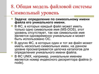 8. Общая модель файловой системы Символьный уровень Задача: определение по символьному имени файла его уникального имени.   В ФС, в которых каждый файл может иметь только одно символьное имя (MS-DOS), этот уровень отсутствует, так как символьное имя является одновременно уникальным и может быть использовано ОС. В других ФС, в которых один и тот же файл может иметь несколько символьных имен, на данном уровне просматривается цепочка каталогов для определения уникального имени файла.  В ФС UNIX, например, уникальным именем является номер индексного дескриптора файла (i-node).  