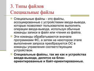 3. Типы файлов Специальные файлы Специальные файлы - это файлы, ассоциированные с устройствами ввода-вывода, которые позволяют пользователю выполнять операции ввода-вывода, используя обычные команды записи в файл или чтения из файла.  Эти команды обрабатываются вначале программами ФС, а затем на некотором этапе выполнения запроса преобразуются ОС в команды управления соответствующим устройством.  Специальные файлы, так же как и устройства ввода-вывода, делятся на блок-ориентированные и байт-ориентированные.   