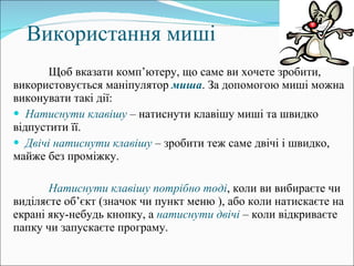 Використання миші Щоб вказати комп ’ ютеру, що саме ви хочете зробити, використовується маніпулятор  миша . За допомогою миші можна виконувати такі дії: Натиснути клавішу  – натиснути клавішу миші та швидко відпустити її. Двічі натиснути клавішу  – зробити теж саме двічі і швидко, майже без проміжку. Натиснути клавішу потрібно тоді , коли ви вибираєте чи виділяєте об’єкт (значок чи пункт меню ), або коли натискаєте на екрані яку-небудь кнопку, а  натиснути двічі  – коли відкриваєте папку чи запускаєте програму. 