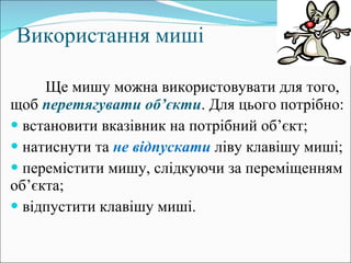 Використання миші Ще мишу можна використовувати для того, щоб  перетягувати об ’ єкти . Для цього потрібно: встановити вказівник на потрібний об ’ єкт; натиснути та  не відпускати  ліву клавішу миші; перемістити мишу, слідкуючи за переміщенням об ’ єкта; відпустити клавішу миші. 