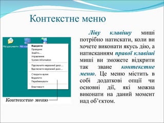Контекстне меню Ліву клавішу  миші потрібно натискати, коли ви хочете виконати якусь дію, а натисканням  правої клавіші  миші ви зможете відкрити так зване  контекстне меню . Це меню містить в собі додаткові опції чи основні дії, які можна виконати на даний момент над об ’ єктом.   