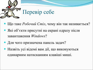 Перевір себе Що таке  Робочий Стіл , чому він так називається? Які об’єкти присутні на екрані одразу після завантаження  Windows ?  Для чого призначена панель задач? Назвіть усі відомі вам дії, що виконуються одинарним натисканням клавіші миші. 