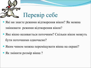 Перевір себе Які ви знаєте режими відтворення вікон? Як можна змінювати  режими відтворення вікон? Яке вікно називається поточним? Скільки вікон можуть бути поточними одночасно?  Яким чином можна переміщувати вікна на екрані? Як змінити розмір вікна ?   