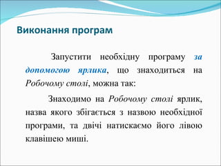 Виконання   програм Запустити необхідну програму  за допомогою ярлика , що знаходиться на  Робочому столі , можна так : Знаходимо на  Робочому столі  ярлик, назва якого збігається з назвою необхідної програми, та двічі натискаємо його лівою клавішею миші. 