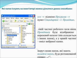 Які папки існують на комп ’ ютері можна дізнатися двома способами:   Пуск     підменю  Програми     пункт  Стандартні     Провідник .  У лівій частині робочого поля вікна  Провідника  буде відображено  кореневий каталог (він складається з інших папок), а у правій частині – вміст вибраної папки. Ліворуч назви папок, які мають  вкладені   папки , буде розташований символ  „+”. 