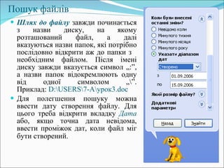 Пошук файлів Шлях до файлу  завжди починається з назви диску, на якому розташований файл, а далі вказуються назви папок, які потрібно послідовно відкрити аж до папки з  необхідним файлом. Після імені диску завжди вказується символ „:”, а назви папок відокремлюють одну від одної символом „ \” . Приклад:  D:\USERS\7-A\ урок3. doc Для полегшення пошуку можна ввести дату створення файлу. Для цього треба відкрити вкладку  Дата  або, якщо точна дата невідома, ввести проміжок дат, коли файл міг бути створений.   