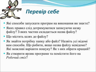     Перевір себе   Які способи запускати програм на виконання ви знаєте? Яких правил слід дотримуватися записуючи назву файлу? З яких частин складається назва файлу? Що містить шлях до файлу? Як знайти потрібну папку або файл? Назвіть усі відомі вам способи. Що робити, якщо назва файлу невідомо? Які можливі варіанти пошуку? Як з них обрати кращий? Як створити ярлик програми та помістити його на  Робочий стіл ? 