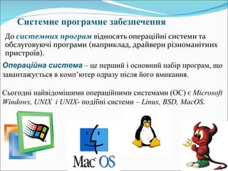 C истемне програмне забезпечення До  системних програм  відносять операційні системи та обслуговуючі програми (наприклад, драйвери різноманітних пристроїв). Операційна система  – це перший і основний набір програм, що завантажується в комп ’ ютер одразу після його вмикання.  Сьогодні найвідомішими операційними системами (ОС) є  Microsoft Windows ,  UNIX   і  UNIX - подібні системи –  Linux ,  BSD ,  MacOS .  