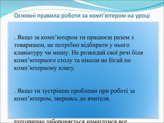 Основні правила роботи за комп ’ ютером на уроці 5. Якщо за комп ’ ютером ти працюєш разом з товаришем, не потрібно відбирати у нього клавіатуру чи мишу. Не розкидай свої речі біля комп ’ ютерного столу та ніколи не бігай по комп ’ ютерному класу. 6 .  Якщо ти зустрінеш проблеми при роботі за комп ’ ютером, звернись до вчителя. Категорично забороняється намагатися все полагодити самостійно. 