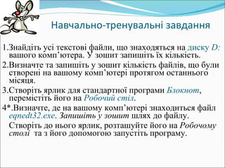 Навчально-тренувальні завдання 1.Знайдіть усі текстові файли, що знаходяться на  диску  D :  вашого комп ’ ютера. У зошит запишіть їх кількість. 2.Визначте та запишіть у зошит кількість файлів, що були створені на вашому комп ’ ютері протягом останнього місяця. 3.Створіть ярлик для стандартної програми  Блокнот , перемістіть його на  Робочий стіл . 4*.Визначте, де на вашому комп ’ ютері знаходиться файл  eqnedt 32. exe .  Запишіть у зошит  шлях до файлу.  Створіть до нього ярлик, розташуйте його на  Робочому столі   та з його допомогою запустіть програму. 