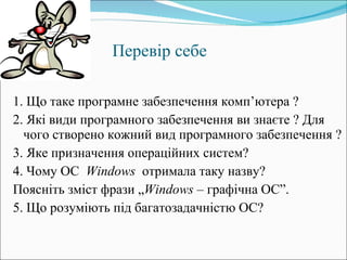 Перевір себе   1. Що таке програмне забезпечення комп ’ ютера ? 2. Які види програмного забезпечення ви знаєте ? Для чого створено кожний вид програмного забезпечення ? 3. Яке призначення операційних систем? 4. Чому ОС  Windows   отримала таку назву?  Поясніть зміст фрази „ Windows  – графічна ОС”. 5. Що розуміють під багатозадачністю ОС? 