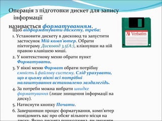 Операція з підготовки дискет для запису інформації називається  форматуванням .   Щоб  відформатувати дискету, треба : 1. Установити дискету в дисковод та запустити застосунок  Мій комп ’ ютер . Обрати піктограму  Дисковод 3,5(А:) , клікнувши на ній правою клавішею миші. 2. У контекстному меню обрати пункт  Форматувати . 3. У вікні меню  Формат   обрати потрібну  ємність  і  файлову систему .   Слід урахувати, що в цьому вікні всі потрібні налаштування встановлено заздалегідь. 4. За потреби можна вибрати  швидке форматування  (лише знищ ення  інформації на диску) . 5. Натиснути кнопку  Почати . 6. Завершивши процес форматування, комп ’ ютер повідомить вас про обсяг вільного місця на диску. Якщо дискета пошкоджена, ви зможете дізнатися обсяг пошкоджень. 