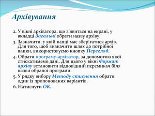 Архівування 2. У вікні архіватора, що з ’ явиться на екрані, у вкладці  Загальні   обрати назву архіву. 3. Зазначити, у якій папці має зберігатися архів. Для того, щоб визначити шлях до потрібної папки, використовуємо кнопку  Перегляд . 4. Обрати  програму-архіватор , за допомогою якої стискатимемо дані. Для цього у вікні  Формат архіву  встановити відповідний перемикач біля назви обраної програми. 5. У рядку вибору  Методу стиснення  обрати один із пропонованих варіантів. 6. Натиснути  OK .   