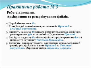 Практична робота № 3 1.   Перейдіть на диск  D : . 2.   Створіть дві власні папки, назвавши їх  Приклад  та  Текстові документи . 3.   Знайдіть на диску  D :  вашого комп ’ ютера кілька файлів із розширенням  ppt   та скопіюйте їх до папки  Приклад . 4.   Знайдіть на диску  D :  кілька файлів із розширенням  doc  та скопіюйте їх у папку  Текстові документи . 5.   Визначте, використовуючи контекстне меню, загальний розмір усіх файлів та папок  Приклад  та  Текстові документи . Отримані числа  запишіть у зошит . Робота з дисками.  Архівування та розархівування файлів. 