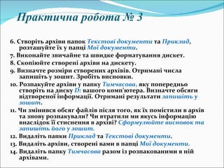 6.   Створіть архіви папок  Текстові документи  та  Приклад , розташуйте їх у папці  Мої документи . 7.   Виконайте звичайне та швидке форматування дискет. 8.   Скопіюйте створені архіви на дискету. 9.   Визначте розміри створених архівів. Отримані числа запишіть у зошит. Зробіть висновки. 10. Розпакуйте архіви у папку  Тимчасова ,  яку попередньо створіть на диску  D :   вашого комп ’ ютера. Визначте обсяги відтвореної інформації. Отримані результати  запишіть у зошит . 11. Чи змінився обсяг файлів після того, як їх помістили в архів та знову розпакували? Чи втратили ми якусь інформацію внаслідок її стиснення в архіві?  Сформулюйте висновок та запишіть його у зошит.   12. Видаліть папки  Приклад   та  Текстові документи . 13. Видаліть архіви, створені вами в папці  Мої документи . 14. Видаліть папку  Тимчасова   разом із розпакованими в ній архівами. Практична робота № 3 