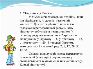 3. *Завдання від Стасика У Музеї  обчислювальної  техніки,  який  ми відвідували,  є  досить  незвичний  кінотеатр. Для того щоб ніхто не заважав глядачам переглядати нові фільми,  залу кінотеатру побудували певним чином. У першому ряду поставили лише 2 крісла для відвідувачів, у  другому — 6, у  третьому — 12, у  четвертому — 20,  і  так далі. Загалом, виходить такий числовий ряд: 2; 6; 12; 20; 30; 42; 56…  Скільки відвідувачів зможе переглянути навчальний фільм про історію розвитку обчислювальної техніки, сидячи в  останньому, 42 ряді кінотеатру? 