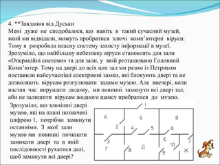 4. **Завдання від Дуськи Мені  дуже  не  сподобалося, що  навіть  в  такий сучасний музей, який ми відвідали, можуть пробратися  злючі  комп’ютерні  віруси. Тому я  розробила власну систему захисту інформації в музеї. Зрозуміло, що найбільшу небезпеку віруси становлять для зали «Операційні системи» та для зали, у  якій розташовано Головний Комп’ютер. Тому на двері до всіх цих зал ми разом із Петриком поставили найсучасніші електронні замки, які блокують двері та не  дозволяють  вірусам розгулювати  залами музею. Але  ввечері, коли  настав  час  вирушати  додому,  ми повинні  замкнути всі двері зал, аби не залишити  вірусам жодного шансу пробратися  до  музею. Зрозуміло, що зовнішні двері музею, які на плані позначені  цифрою 1,  потрібно  замкнути останніми.  З  якої  зали  музею ми  повинні  починати  замикати  двері  та  в  якій послідовності рухатися далі, щоб замкнути всі двері? 