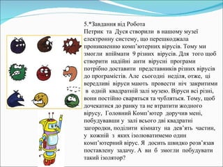 5.*Завдання від Робота Петрик  та  Дуся створили  в нашому музеї електронну систему, що перешкоджала  проникненню комп’ютерних вірусів. Тому ми  змогли  впіймати  9 різних  вірусів. Для  того щоб  створити  надійні  анти  вірусні  програми потрібно доставити  представників різних вірусів до програмістів. Але  сьогодні  неділя, отже,  ці  вередливі  віруси мають  провести  ніч  закритими  в  одній  квадратній залі музею. Віруси всі різні, вони постійно сваряться та чубляться. Тому, щоб дочекатися до ранку та не втратити жодного  вірусу,  Головний Комп’ютер  доручив мені, побудувавши у  залі всього дві квадратні загородки, поділити  кімнату  на  дев’ять  частин,  у  кожній  з  яких ізолюватимемо один комп’ютерний вірус. Я  досить швидко розв’язав  поставлену  задачу. А  ви  б  змогли  побудувати такий ізолятор? 