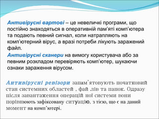 Антивірусні вартові   – це невеличкі програми, що постійно знаходяться в оперативній пам’яті комп’ютера  та подають певний сигнал, коли натрапляють на комп’ютерний вірус, а вразі потреби лікують заражений файл. Антивірусні ревізори   зап а м ’ ятовують початковий стан системних областей, файлів та папок. Одразу після завантаження операційної системи вони порівн юють зафіксовану  сит у аці ю ,  з тією, що є на даний  момент  на комп ’ ютер і . Антивірусні сканери  на вимогу користувача або за певним розкладом перевіряють комп ’ ютер, шукаючи ознаки зараження вірусом.   