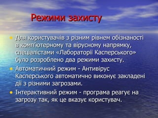 Режими захисту Для користувачів з різним рівнем обізнаності в комп’ютерному та вірусному напрямку, спеціалістами «Лабораторії Касперського» було розроблено два режими захисту. Автоматичний режим - Антивірус Касперського автоматично виконує закладені дії з різними загрозами. Інтерактивний режим - програма реагує на загрозу так, як це вказує користувач. 