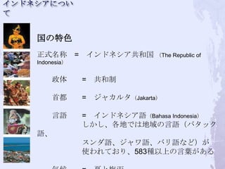 国の特色
正式名称 =           インドネシア共和国 （The Republic of
Indonesia）


    政体       =    共和制

    首都       =    ジャカルタ（Jakarta）

    言語       = インドネシア語（Bahasa Indonesia）
             しかし、各地では地域の言語（バタック
語、
             スンダ語、ジャワ語、バリ語など）が
             使われており、583種以上の言葉がある
 
