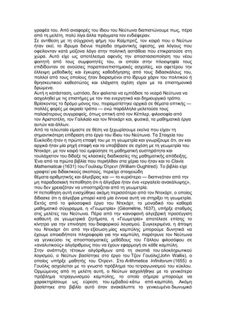 γραφέα του. Από αναφορές του ίδιου του Νεύτωνα διαπιστώνουμε πως, πέρα
από τη μελέτη, πολύ λίγα άλλα πράγματα τον ενδιέφεραν.
Σε αντίθεση με τη σύγχρονη φήμη του Καίμπριτζ, τον καιρό που ο Νεύτων
ήταν εκεί, το ίδρυμα διένυε περίοδο σημαντικής ύφεσης, για λόγους που
οφείλονταν κατά μείζονα λόγο στην πολιτική αστάθεια που επικρατούσε στη
χώρα. Αυτό είχε ως αποτέλεσμα αφενός την αποστασιοποίηση του νέου
φοιτητή από τους συμφοιτητές του, οι οποίοι στην πλειοψηφία τους
επιδίδονταν σε ανούσιες παραπανεπιστημιακές ασχολίες, και αφετέρου την
έλλειψη μεθοδικής και έγκυρης καθοδήγησης από τους διδασκάλους του,
πολλοί από τους οποίους ήταν διορισμένοι στο ίδρυμα χάριν του πολιτικού ή
θρησκευτικού καθεστώτος και ελάχιστη σχέση είχαν με τα επιστημονικά
δρώμενα.
Αυτή η κατάσταση, ωστόσο, δεν φαίνεται να εμπόδισε το νεαρό Νεύτωνα να
ασχοληθεί με τις επιστήμες με τον πιο ενεργητικό και δημιουργικό τρόπο.
Βρίσκοντας το δρόμο μόνος του, πειραματίστηκε αρχικά σε θέματα οπτικής —
πολλές φορές με ακραίο τρόπο — ενώ παράλληλα μελετούσε τους
παλαιότερους συγγραφείς, όπως οπτική από τον Κέπλερ, φιλοσοφία από
τον Αριστοτέλη, τον Γαλιλαίο και τον Ντεκάρτ και, φυσικά, τα μαθηματικά έργα
αυτών και άλλων.
Από τα τελευταία είμαστε σε θέση να ξεχωρίσουμε εκείνα που είχαν τη
σημαντικότερη επίδραση στο έργο του ίδιου του Νεύτωνα. Τα Στοιχεία του
Ευκλείδη ήταν η πρώτη επαφή του με τη γεωμετρία και γνωρίζουμε ότι, αν και
αρχικά ήταν μία ρηχή επαφή και τα υποβίβασε σε σχέση με τη γεωμετρία του
Ντεκάρτ, με τον καιρό τού εμφύσησε τη μαθηματική αυστηρότητα και
τουλάχιστον του δίδαξε τις κλασικές διαδικασίες της μαθηματικής απόδειξης.
Ένα από τα πρώτα βιβλία που περιήλθαν στα χέρια του ήταν και το Clavis
Mathematicæ (1631) του Γουίλιαμ Ότρεντ (William Oughtred). Το βιβλίο είχε
γραφτεί για διδακτικούς σκοπούς, περιείχε στοιχειώδη
θέματα αριθμητικής και άλγεβρας και — το κυριότερο — διαπνεόταν από την
μη παραδοσιακή πεποίθηση ότι η άλγεβρα ήταν ένα «εργαλείο ανακάλυψης»,
που δεν χρειαζόταν να υποστηρίζεται από τη γεωμετρία.
Η πεποίθηση αυτή ενισχύθηκε ακόμη περισσότερο από τον Ντεκάρτ, ο οποίος
δίδασκε ότι η άλγεβρα μπορεί κατά μία έννοια αυτή να στηρίξει τη γεωμετρία.
Εκτός από το φιλοσοφικό έργο του Ντεκάρτ, το μοναδικό του καθαρά
μαθηματικό σύγγραμμα, η «Γεωμετρία» (Géométrie, 1637), υπήρξε σταθμός
στις μελέτες του Νεύτωνα. Πέρα από την καινοφανή αλγεβρική προσέγγιση
καθαυτή σε γεωμετρικά ζητήματα, η «Γεωμετρία» αποτέλεσε επίσης το
κίνητρο για την επινόηση του διαφορικού λογισμού. Συγκεκριμένα, η άποψη
του Ντεκάρτ ότι από την εξίσωση μίας καμπύλης μπορούμε δυνητικά να
έχουμε οποιαδήποτε πληροφορία για την καμπύλη, παρότρυνε τον Νεύτωνα
να γενικεύσει τις αποσπασματικές μεθόδους του Γάλλου φιλοσόφου σε
«αναλυτικούς» αλγόριθμους που να έχουν εφαρμογή σε κάθε καμπύλη.
Στην ανάπτυξη τέτοιων αλγόριθμων από τη σκοπιά του ολοκληρωτικού
λογισμού, ο Νεύτων βασίστηκε στο έργο του Τζον Γουόλις(John Wallis), ο
οποίος υπήρξε μαθητής του Ότρεντ. Στο Arithmetica Infinitorum (1655) ο
Γουόλις ασχολείται με το γνωστό πρόβλημα του τετραγωνισμού του κύκλου.
Ορμώμενος από τη μελέτη αυτή, ο Νεύτων ασχολήθηκε με το γενικότερο
πρόβλημα τετραγωνισμού καμπύλης, το οποίο σήμερα μπορούμε να
χαρακτηρίσουμε ως εύρεση του εμβαδού κάτω από καμπύλη. Ακόμη
βασίστηκε στο βιβλίο αυτό όταν ανακάλυπτε το γενικευμένο διωνυμικό
 