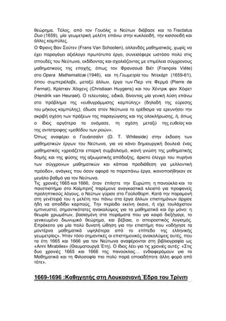 θεώρημα. Τέλος, από τον Γουόλις ο Νεύτων διάβασε και το Tractatus
Duo (1659), μία γεωμετρική μελέτη επάνω στην κυκλοειδή, την κισσοειδή και
άλλες καμπύλες.
Ο Φρανς Βαν Σούτεν (Frans Van Schooten), ολλανδός μαθηματικός, χωρίς να
έχει παραγάγει αξιόλογο πρωτότυπο έργο, συνεισέφερε ωστόσο πολύ στις
σπουδές του Νεύτωνα, εκδίδοντας και σχολιάζοντας με επιμέλεια σύγχρονους
μαθηματικούς της εποχής, όπως τον Φρανσουά Βιέτ (François Viète)
στο Opera Mathematicæ (1946), και τη Γεωμετρία του Ντεκάρτ (1659-61),
όπου συμπεριέλαβε, μεταξύ άλλων, έργα των Πιερ ντε Φερμά (Pierre de
Fermat), Κρίστιαν Χόιχενς (Christiaan Huygens) και του Χέντρικ φαν Χόιρετ
(Hendrik van Heuraet). Ο τελευταίος, ειδικά, δίνοντας μία γενική λύση επάνω
στο πρόβλημα της «ευθυγράμμισης καμπύλης» (δηλαδή της εύρεσης
του μήκους καμπύλης), έδωσε στον Νεύτωνα το ερέθισμα να ερευνήσει την
ακριβή σχέση των πράξεων της παραγώγισης και της ολοκλήρωσης, ή, όπως
ο ίδιος αργότερα τα ονόμασε, τη σχέση μεταξύ της ευθείας και
της αντίστροφης «μεθόδου των ροών».
Όπως αναφέρει ο Γουάιτσαϊντ (D. T. Whiteside) στην έκδοση των
μαθηματικών έργων του Νεύτωνα, για να κάνει δημιουργική δουλειά ένας
μαθηματικός «χρειάζεται επαρκή συμβολισμό, ικανή γνώση της μαθηματικής
δομής και της φύσης της αξιωματικής απόδειξης, άριστο έλεγχο του πυρήνα
των σύγχρονων μαθηματικών και κάποια προδιάθεση για μελλοντική
πρόοδο», ανάγκες που όσον αφορά τα παραπάνω έργα, ικανοποιήθηκαν σε
μεγάλο βαθμό για τον Νεύτωνα.
Τις χρονιές 1665 και 1666, όταν έπληττε την Ευρώπη η πανούκλα και το
πανεπιστήμιο στο Καίμπριτζ παρέμεινε αναγκαστικά κλειστό για προφανείς
προληπτικούς λόγους, ο Νεύτων γύρισε στο Γούλσθορπ. Κατά την παραμονή
στη γενέτειρά του η μελέτη του πάνω στα έργα άλλων επιστημόνων άρχισε
ήδη να αποδίδει καρπούς. Την περίοδο εκείνη έκανε, ή είχε τουλάχιστον
εμπνευστεί, σημαντικότατες ανακαλύψεις για τα μαθηματικά και όχι μόνο: η
θεωρία χρωμάτων, βασισμένη στα πειράματα που για καιρό διεξήγαγε, το
γενικευμένο διωνυμικό θεώρημα, και βέβαια, ο απειροστικός λογισμός.
Επρόκειτο για μία πολύ δυνατή ώθηση για την επιστήμη που «οδήγησε τα
μοντέρνα μαθηματικά υψηλότερα από το επίπεδο της ελληνικής
γεωμετρίας». Ήταν τόσο σημαντικές οι επιστημονικές ανακαλύψεις αυτές, που
τα έτη 1665 και 1666 για τον Νεύτωνα αναφέρονται στη βιβλιογραφία ως
«Anni Mirabiles» (Θαυματουργά Έτη). Ο ίδιος λέει για τις χρονιές αυτές: «Στις
δυο χρονιές 1665 και 1666 της πανούκλας… ενδιαφερόμουν για τα
Μαθηματικά και τη Φιλοσοφία πιο πολύ παρά οποιαδήποτε άλλη φορά από
τότε».


1669-1696 :Καθηγητής στη Λουκασιανή Έδρα του Τρίνιτι
 
