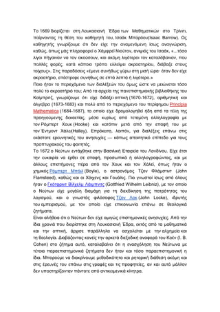 Το 1669 διορίζεται στη Λουκασιανή Έδρα των Μαθηματικών στο Τρίνιτι,
παίρνοντας τη θέση του καθηγητή του, Ισαάκ Μπαρόου(Isaac Barrow). Ως
καθηγητής γνωρίζουμε ότι δεν είχε την αναμενόμενη ίσως αναγνώριση,
καθώς, όπως μάς πληροφορεί ο Χάμφρεϊ Νιούτον, ανιψιός του Ισαάκ, «...τόσο
λίγοι πήγαιναν να τον ακούσουν, και ακόμη λιγότεροι τον καταλάβαιναν, που
πολλές φορές, κατά κάποιο τρόπο ελλείψει ακροατηρίου, διάβαζε στους
τοίχους». Στις παραδόσεις «έμενε συνήθως γύρω στη μισή ώρα· όταν δεν είχε
ακροατήριο, επέστρεφε συνήθως σε επτά λεπτά ή λιγότερο.»
Ποιο ήταν το περιεχόμενο των διαλέξεών του όμως ώστε να μειώνεται τόσο
πολύ το ακροατήριό του; Από τα αρχεία της πανεπιστημιακής βιβλιοθήκης του
Καίμπριτζ, γνωρίζουμε ότι είχε διδάξει οπτική (1670-1672), αριθμητική και
άλγεβρα (1673-1683) και πολύ από το περιεχόμενο του περίφημου Principia
Mathematica (1684-1687), το οποίο είχε δρομολογηθεί ήδη από τα τέλη της
προηγούμενης δεκαετίας, μέσα κυρίως από τεταμένη αλληλογραφία με
τον Ρόμπερτ Χουκ (Hooke) και κατόπιν μετά από την επαφή του με
τον Έντμοντ Χάλει(Halley). Επρόκειτο, λοιπόν, για διαλέξεις επάνω στις
εκάστοτε ερευνητικές του ανησυχίες — κάπως απαιτητικό επίπεδο για τους
προπτυχιακούς του φοιτητές.
Το 1672 ο Νεύτων εντάχθηκε στην Βασιλική Εταιρεία του Λονδίνου. Είχε έτσι
την ευκαιρία να έρθει σε επαφή, προσωπικά ή αλληλογραφώντας, και με
άλλους επιστήμονες πέρα από τον Χουκ και τον Χάλεϊ, όπως ήταν ο
χημικός Ρόμπερτ Μπόιλ (Boyle), ο αστρονόμος Τζον Φλάμστιντ (John
Flamsteed), καθώς και οι Χόιχενς και Γουάλις. Πιο γνωστοί ίσως από όλους
ήταν ο Γκότφριντ Βίλχελμ Λάιμπνιτς (Gottfried Wilhelm Leibniz), με τον οποίο
ο Νεύτων είχε μεγάλη διαμάχη για τη διεκδίκηση της πατρότητας του
λογισμού, και ο γνωστός φιλόσοφος Τζον Λοκ (John Locke), ιδρυτής
του εμπειρισμού, με τον οποίο είχε επικοινωνία επάνω σε θεολογικά
ζητήματα.
Είναι αλήθεια ότι ο Νεύτων δεν είχε αμιγώς επιστημονικές ανησυχίες. Από την
ίδια χρονιά που διορίστηκε στη Λουκασιανή Έδρα, εκτός από τα μαθηματικά
και την οπτική, άρχισε παράλληλα να ασχολείται με την αλχημεία και
τη θεολογία. Διαβάζοντας κανείς την αρκετά διεξοδική αναφορά του Κοέν (I. B.
Cohen) στο ζήτημα αυτό, καταλαβαίνει ότι η ενασχόληση του Νεύτωνα με
τέτοια παραεπιστημονικά ζητήματα δεν ήταν και τόσο παραεπιστημονική η
ίδια. Μπορούμε να διακρίνουμε μεθοδικότητα και ρητορική διάθεση ακόμη και
στις έρευνές του επάνω στις γραφές και τις προφητείες, αν και αυτά μάλλον
δεν υποστηρίζονταν πάντοτε από αντικειμενικά κίνητρα.
 