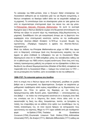 Το καλοκαίρι του 1684 ωστόσο, όταν ο Έντμοντ Χάλεϊ επισκέφτηκε τον
Λουκασιανό καθηγητή για να συζητήσει μαζί του για θέματα κινηματικής, ο
Νεύτων αποφάσισε να διακόψει καθετί άλλο και να ασχοληθεί σοβαρά με
τη μηχανική. Το αποτέλεσμα ήταν να ολοκληρώσει μέσα σε τρία χρόνια ένα
από τα σημαντικότερα επιστημονικά έργα του αιώνα του -και όχι μόνο-
το Philosophiæ Naturalis Principiæ Mathematica. Σε αυτό το αυστηρά
δομημένο έργο ο Νεύτων βασίζεται ενμέρει στα θεωρητικά αποτελέσματα του
Κέπλερ και εξάγει το γνωστό νόμο της παγκόσμιας έλξης θεμελιώνοντας τη
μηχανική. Εγκαθίδρυσε έτσι μία κοσμολογική άποψη για τη βαρύτητα που
κυριάρχησε στην επιστημονική κοινότητα, ώσπου να την αναθεωρήσει
ο Άλμπερτ Αινσταιν (Albert Einstein) το 1915 με τη γενική θεωρία της
σχετικότητας . (Περίφημη παραμένει η φράση του Αϊνστάιν Νεύτων,
συγχώρεσέ με).
Μετά την έκδοση του Principiæ Mathematica και μέχρι το 1696 που έφυγε
από το Καίμπριτζ, επέστρεψε ξανά στις δευτερεύουσες ασχολίες του και
άρχισε να χάνει σταδιακά το ενδιαφέρον του για τη Λουκασιανή Έδρα.
Αξιοσημείωτο είναι ότι το 1689 εκλέχθηκε μέλος του κοινοβουλίου καθώς και
ότι το φθινόπωρο του 1693 υπέστη νευρική κατάπτωση. Όταν ένας από τους
παλιούς προσκείμενους μαθητές του μπόρεσε να του εξασφαλίσει τη θέση του
διευθυντή του εθνικού Νομισματοκοπείου (Warden of the Mint), αποφάσισε να
παραιτηθεί από τη Λουκασιανή Έδρα — πράγμα που τυπικά έγινε το 1701 —
και να μετακομίσει στο Λονδίνο, ώστε να αναλάβει τα νέα του καθήκοντα.

1696-1727: Τα τελευταία χρόνια στο Λονδίνο

Από τη στιγμή που ο Νεύτων έφυγε από το Καίμπριτζ, μειώθηκε σε μεγάλο
βαθμό και η επιστημονική του δραστηριότητα. Συνέχισε να ασχολείται με
μαθηματικά προβλήματα αλλά κυρίως ασχολήθηκε με τις δημοσιεύσεις των
εργασιών του. Ήταν τα χρόνια της διαμάχης με τον Λάιμπνιτς.
Χρησιμοποιώντας κάθε δυνατό μέσο, προσπάθησε — αποτελεσματικά ως
ένα βαθμό — να πείσει την επιστημονική κοινότητα ότι ο λογισμός ήταν δική
του επινόηση και ότι ο Λάιμπντς δεν έκανε τίποτε άλλο από το να
οικειοποιηθεί τις δικές του ιδέες. Αναγκάστηκε, λοιπόν, να ξεπεράσει τις
παλιές του επιφυλάξεις και να εκθέσει στην κρίση των συναδέλφων του τις
παλιές ανακαλύψεις του, σε έναν αγώνα δρόμου να κατοχυρώσει τους
ερευνητικούς του καρπούς. Μέχρι το 1711 είχαν εκδοθεί από μία τουλάχιστον
φορά            τα Opticks (1704), Tractatus          de           Quadratura
Curvarum (1704), Enumeratio Linearum Tertii Ordinis (1704), Arithmeticæ
Universalis(1707), De Analysi (1711), Methodis Differentialis (1711) καθώς και
 