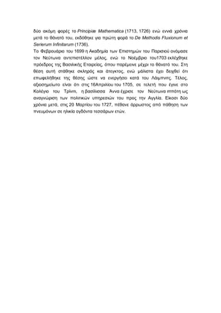 δύο ακόμη φορές το Principiæ Mathematica (1713, 1726) ενώ εννιά χρόνια
μετά το θάνατό του, εκδόθηκε για πρώτη φορά το De Methodis Fluxionum et
Serierum Infinitarum (1736).
Το Φεβρουάριο του 1699 η Ακαδημία των Επιστημών του Παρισιού ονόμασε
τον Νεύτωνα αντεπιστέλλον μέλος, ενώ το Νοέμβριο του1703 εκλέχθηκε
πρόεδρος της Βασιλικής Εταιρείας, όπου παρέμεινε μέχρι το θάνατό του. Στη
θέση αυτή στάθηκε σκληρός και άτεγκτος, ενώ μάλιστα έχει δειχθεί ότι
επωφελήθηκε της θέσης ώστε να ενεργήσει κατά του Λάιμπνιτς. Τέλος,
αξιοσημείωτο είναι ότι στις 16Απριλίου του 1705, σε τελετή που έγινε στο
Κολέγιο του Τρίνιτι, η βασίλισσα Άννα έχρισε τον Νεύτωνα ιππότη ως
αναγνώριση των πολιτικών υπηρεσιών του προς την Αγγλία. Είκοσι δύο
χρόνια μετά, στις 20 Μαρτίου του 1727, πέθανε άρρωστος από πάθηση των
πνευμόνων σε ηλικία ογδόντα τεσσάρων ετών.
 