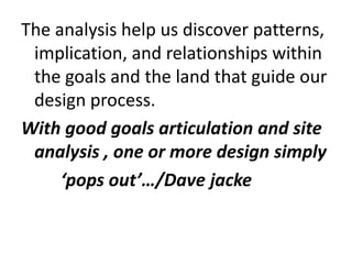 The analysis help us discover patterns,
 implication, and relationships within
 the goals and the land that guide our
 design process.
With good goals articulation and site
 analysis , one or more design simply
     ‘pops out’…/Dave jacke
 