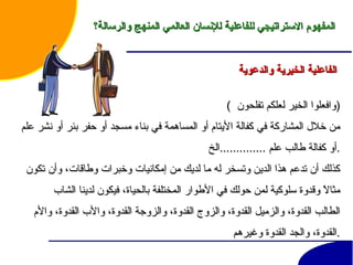 الفاعلية الخيرية والدعوية   (  وافعلوا الخير لعلكم تفلحون  ) من خلال المشاركة في كفالة الأيتام أو المساهمة في بناء مسجد أو حفر بئر أو نشر علم أو كفالة طالب علم  .............. الخ . كذلك أن تدعم هذا الدين وتسخر له ما لديك من إمكانيات وخبرات وطاقات، وأن تكون مثالاً وقدوة سلوكية لمن حولك في الأطوار المختلفة بالحياة، فيكون لدينا الشاب الطالب القدوة، والزميل القدوة، والزوج القدوة، والزوجة القدوة، والأب القدوة، والأم القدوة، والجد القدوة  وغيرهم . المفهوم الاستراتيجي للفاعلية للإنسان العالمي المنهج والرسالة؟ 