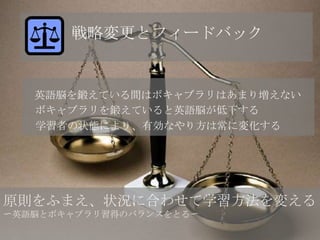 戦略変更とフィードバック


   英語脳を鍛えている間はボキャブラリはあまり増えない
   ボキャブラリを鍛えていると英語脳が低下する
   学習者の状態により、有効なやり方は常に変化する




原則をふまえ、状況に合わせて学習方法を変える
〜英語脳とボキャブラリ習得のバランスをとる〜
 