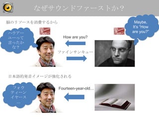 なぜサウンドファーストか？
脳のリソースを消費するから                         Maybe,
                                     It’s “How
ハウアー                                 are you?”
ユーって              How are you?
言ったか
 な？
            ファインサンキュー




日本語的発音イメージが強化される

  フォウ           Fourteen-year-old…
 ティーン
 イヤース
   …
 
