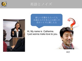 英語とノイズ


       嬉しい言葉をもらっても
      ６歳以上の日本人には多くの
        音がノイズに聞こえる



Hi, My name is Catherine.
I just wanna make love to you.




                                 H君
 