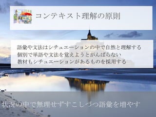 コンテキスト理解の原則


  語彙や文法はシチュエーションの中で自然と理解する
  個別で単語や文法を覚えようとがんばらない
  教材もシチュエーションがあるものを採用する




状況の中で無理せずすこしづつ語彙を増やす
 